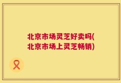 北京市场灵芝好卖吗(北京市场上灵芝畅销)