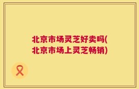 北京市场灵芝好卖吗(北京市场上灵芝畅销)
