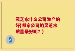 灵芝水什么公司生产的好(哪家公司的灵芝水质量最好呢？)