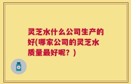 灵芝水什么公司生产的好(哪家公司的灵芝水质量最好呢？)
