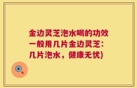 金边灵芝泡水喝的功效一般用几片金边灵芝：几片泡水，健康无忧)