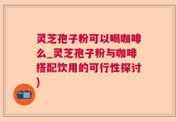 灵芝孢子粉可以喝咖啡么_灵芝孢子粉与咖啡搭配饮用的可行性探讨)