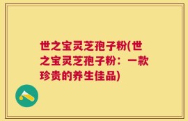 世之宝灵芝孢子粉(世之宝灵芝孢子粉：一款珍贵的养生佳品)