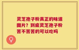 灵芝孢子粉真正的味道图片？到底灵芝孢子粉苦不苦苦的可以吃吗