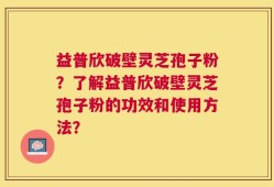益普欣破壁灵芝孢子粉？了解益普欣破壁灵芝孢子粉的功效和使用方法？