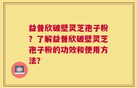 益普欣破壁灵芝孢子粉？了解益普欣破壁灵芝孢子粉的功效和使用方法？