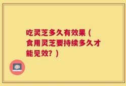 吃灵芝多久有效果 (食用灵芝要持续多久才能见效？)
