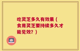 吃灵芝多久有效果 (食用灵芝要持续多久才能见效？)