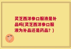 灵芝西洋参口服液是补品吗(灵芝西洋参口服液为补品还是药品？)