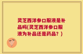 灵芝西洋参口服液是补品吗(灵芝西洋参口服液为补品还是药品？)