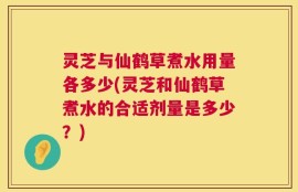 灵芝与仙鹤草煮水用量各多少(灵芝和仙鹤草煮水的合适剂量是多少？)