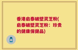 香港启泰破壁灵芝粉(启泰破壁灵芝粉：珍贵的健康保健品)