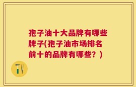 孢子油十大品牌有哪些牌子(孢子油市场排名前十的品牌有哪些？)