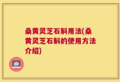 桑黄灵芝石斛用法(桑黄灵芝石斛的使用方法介绍)