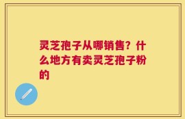 灵芝孢子从哪销售？什么地方有卖灵芝孢子粉的