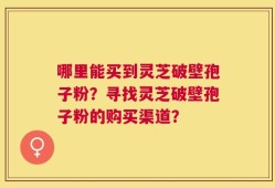 哪里能买到灵芝破壁孢子粉？寻找灵芝破壁孢子粉的购买渠道？