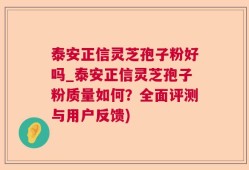 泰安正信灵芝孢子粉好吗_泰安正信灵芝孢子粉质量如何？全面评测与用户反馈)