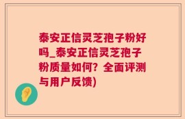 泰安正信灵芝孢子粉好吗_泰安正信灵芝孢子粉质量如何？全面评测与用户反馈)