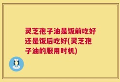 灵芝孢子油是饭前吃好还是饭后吃好(灵芝孢子油的服用时机)