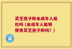 灵芝孢子粉未成年人能吃吗 (未成年人能够使用灵芝孢子粉吗？)