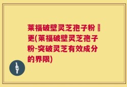 莱福破壁灵芝孢子粉喆更(莱福破壁灵芝孢子粉-突破灵芝有效成分的界限)