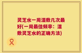 灵芝水一周湿敷几次最好(一周最佳频率：湿敷灵芝水的正确方法)