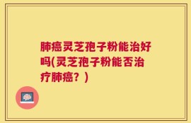 肺癌灵芝孢子粉能治好吗(灵芝孢子粉能否治疗肺癌？)