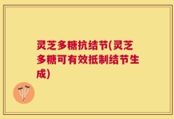 灵芝多糖抗结节(灵芝多糖可有效抵制结节生成)
