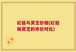红菇与灵芝价格(红菇和灵芝的市价对比)