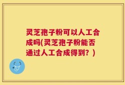 灵芝孢子粉可以人工合成吗(灵芝孢子粉能否通过人工合成得到？)