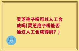灵芝孢子粉可以人工合成吗(灵芝孢子粉能否通过人工合成得到？)