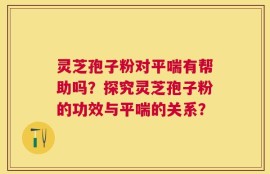 灵芝孢子粉对平喘有帮助吗？探究灵芝孢子粉的功效与平喘的关系？