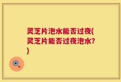 灵芝片泡水能否过夜(灵芝片能否过夜泡水？)
