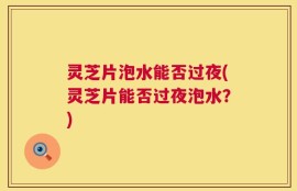 灵芝片泡水能否过夜(灵芝片能否过夜泡水？)