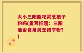 大小三阳能吃灵芝孢子粉吗(重写标题：三阳能否食用灵芝孢子粉？)