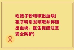 吃孢子粉咳嗽出血块(孢子粉引发咳嗽并伴随出血块，医生提醒注意安全防护)