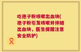 吃孢子粉咳嗽出血块(孢子粉引发咳嗽并伴随出血块，医生提醒注意安全防护)
