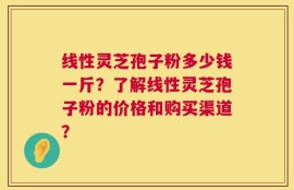 线性灵芝孢子粉多少钱一斤？了解线性灵芝孢子粉的价格和购买渠道？