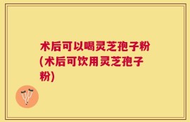 术后可以喝灵芝孢子粉(术后可饮用灵芝孢子粉)