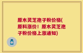 原木灵芝孢子粉价格(原料涨价！原木灵芝孢子粉价格上涨通知)