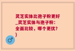 灵芝实体比孢子粉更好_灵芝实体与孢子粉：全面比较，哪个更优？)