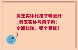 灵芝实体比孢子粉更好_灵芝实体与孢子粉：全面比较，哪个更优？)