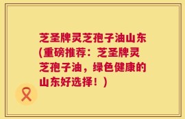 芝圣牌灵芝孢子油山东(重磅推荐：芝圣牌灵芝孢子油，绿色健康的山东好选择！)