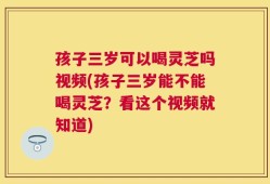 孩子三岁可以喝灵芝吗视频(孩子三岁能不能喝灵芝？看这个视频就知道)
