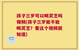 孩子三岁可以喝灵芝吗视频(孩子三岁能不能喝灵芝？看这个视频就知道)