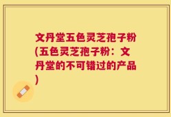 文丹堂五色灵芝孢子粉(五色灵芝孢子粉：文丹堂的不可错过的产品)