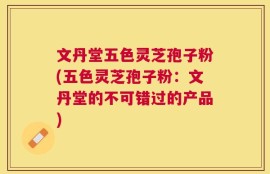 文丹堂五色灵芝孢子粉(五色灵芝孢子粉：文丹堂的不可错过的产品)