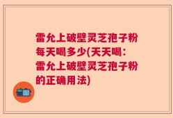 雷允上破壁灵芝孢子粉每天喝多少(天天喝：雷允上破壁灵芝孢子粉的正确用法)