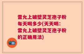 雷允上破壁灵芝孢子粉每天喝多少(天天喝：雷允上破壁灵芝孢子粉的正确用法)