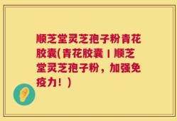 顺芝堂灵芝孢子粉青花胶囊(青花胶囊丨顺芝堂灵芝孢子粉，加强免疫力！)